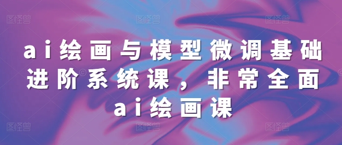 ai绘画与模型微调基础进阶系统课，非常全面ai绘画课(68节)-一百创业网