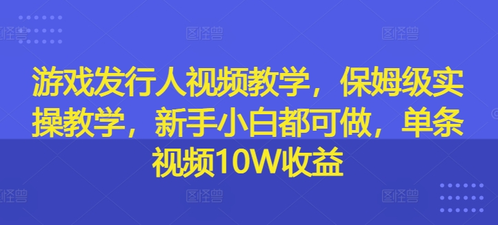 游戏发行人视频教学，保姆级实操教学，新手小白都可做，单条视频10W收益-一百创业网