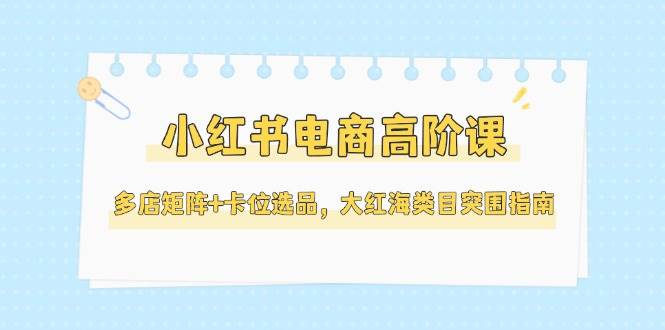 小红书电商高阶课，多店矩阵+卡位选品，大红海类目突围指南(更新5月)-一百创业网