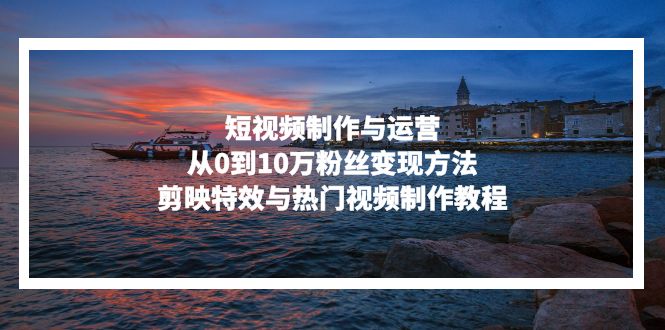 短视频制作与运营，从0到10万粉丝变现方法，剪映特效与热门视频制作教程-一百创业网