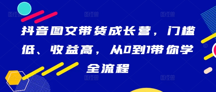 抖音图文带货成长营，门槛低、收益高，从0到1带你学全流程-一百创业网
