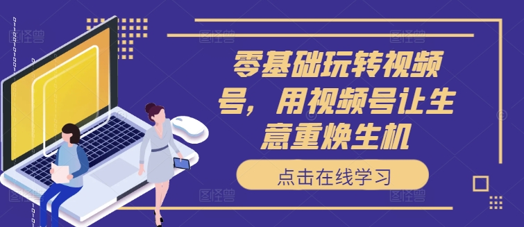 零基础玩转视频号，用视频号让生意重焕生机-一百创业网