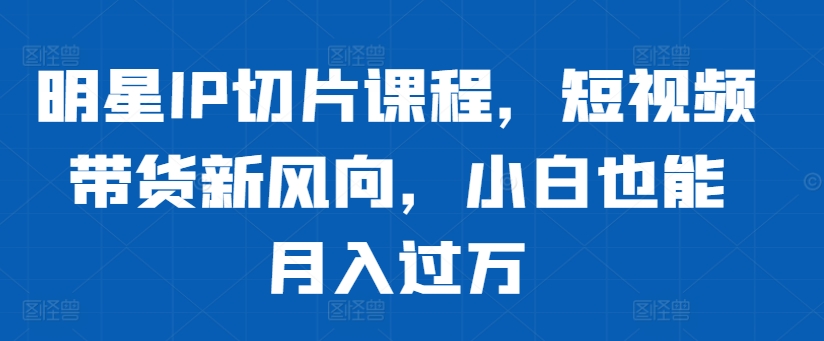 明星IP切片课程，短视频带货新风向，小白也能月入过万-一百创业网