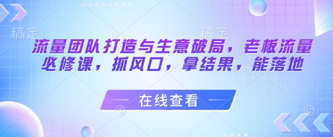 流量团队打造与生意破局，老板流量必修课，抓风口，拿结果，能落地-一百创业网