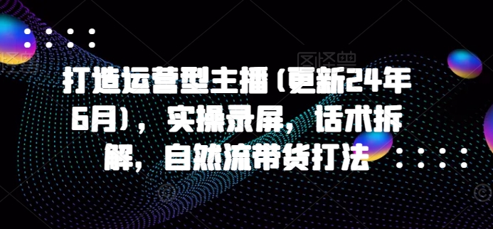 打造运营型主播(更新25年5月)，实操录屏，话术拆解，自然流带货打法-一百创业网