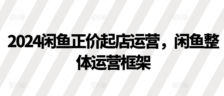 2024闲鱼正价起店运营，闲鱼整体运营框架-一百创业网