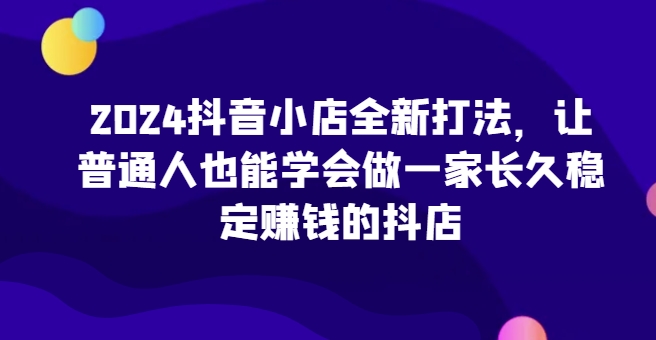 2024抖音小店全新打法，让普通人也能学会做一家长久稳定赚钱的抖店(更新)-一百创业网