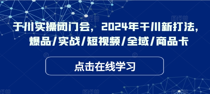 于川实操闭门会，2024年干川新打法，爆品/实战/短视频/全域/商品卡-一百创业网