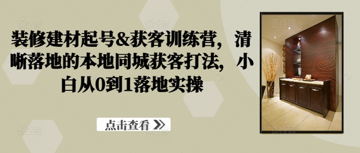 装修建材起号&获客训练营，?清晰落地的本地同城获客打法，小白从0到1落地实操-一百创业网