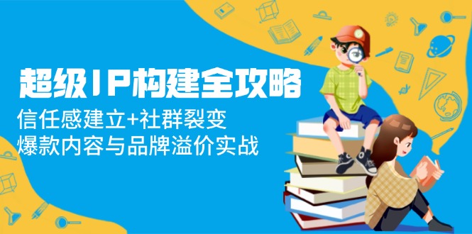 超级IP构建全攻略：信任感建立+社群裂变，爆款内容与品牌溢价实战-一百创业网