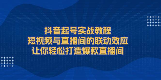 抖音起号实战教程，短视频与直播间的联动效应，让你轻松打造爆款直播间-一百创业网