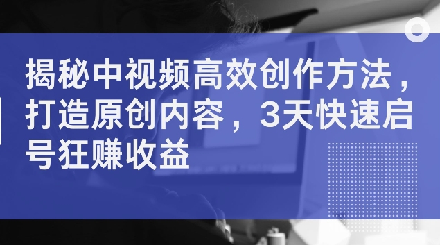 揭秘中视频高效创作方法，打造原创内容，3天快速启号狂赚收益【揭秘】-一百创业网