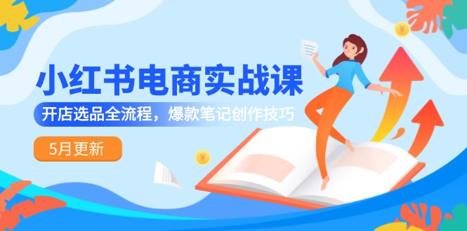 小红书电商实战课-5月更新，开店选品全流程，爆款笔记创作技巧-一百创业网