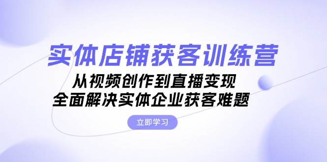实体店铺获客特训营：从视频创作到直播变现，全面解决实体企业获客难题-一百创业网