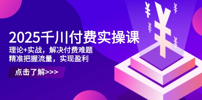 2025千川付费实操课，理论+实战，解决付费难题，精准把握流量，实现盈利-一百创业网