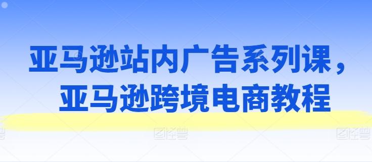 亚马逊站内广告系列课，亚马逊跨境电商教程-一百创业网