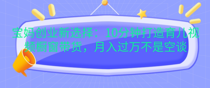 宝妈创业新选择：10分钟打造育儿视频橱窗带货，月入过W不是空谈【揭秘】-一百创业网