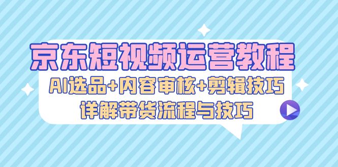 京东短视频运营教程：AI选品+内容审核+剪辑技巧，详解带货流程与技巧-一百创业网