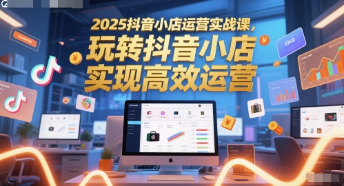 2025抖音小店运营实战课，玩转抖音小店，实现高效运营-一百创业网