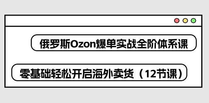 俄罗斯 Ozon-爆单实战全阶体系课，零基础轻松开启海外卖货(12节课-一百创业网