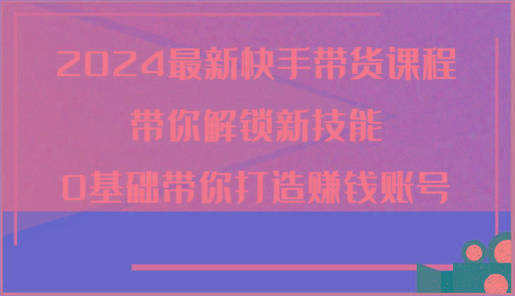 2024最新快手带货课程，带你解锁新技能，0基础带你打造赚钱账号-一百创业网