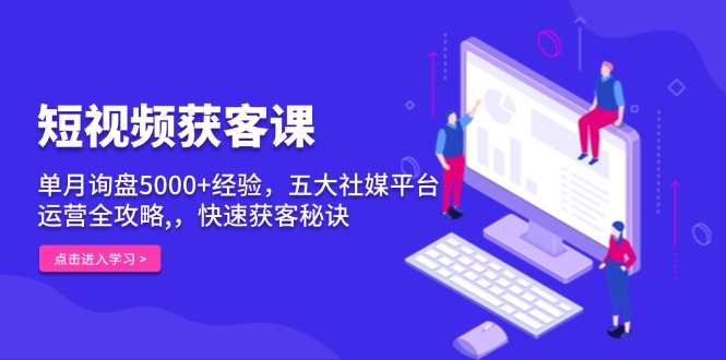 短视频获客课，单月询盘5000+经验，五大社媒平台运营全攻略,，快速获客…-一百创业网