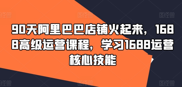 90天阿里巴巴店铺火起来，1688高级运营课程，学习1688运营核心技能-一百创业网