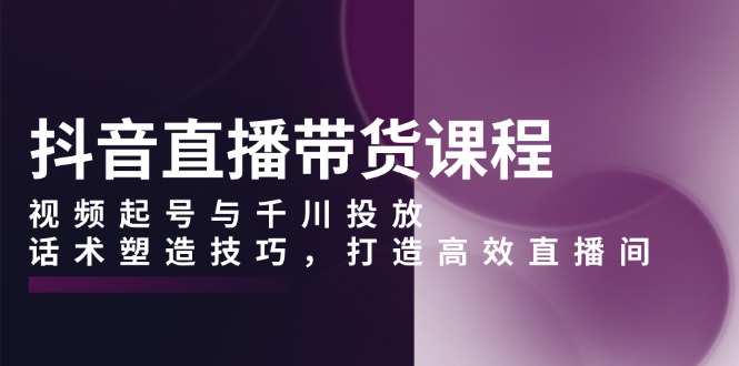 抖音直播带货课程，视频起号与千川投放，话术塑造技巧，打造高效直播间-一百创业网
