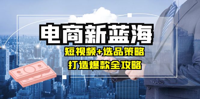 商家必看电商新蓝海：短视频+选品策略，打造爆款全攻略，月入10w+-一百创业网