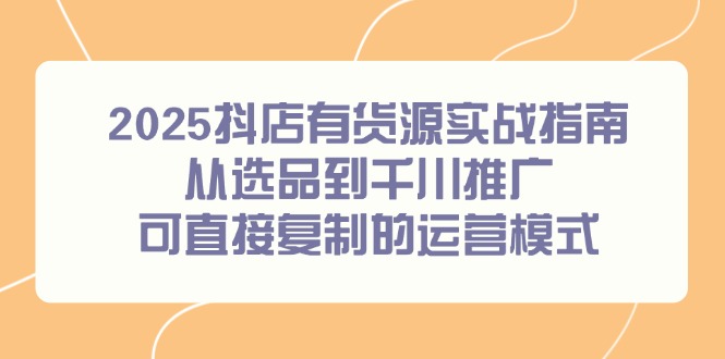 2025抖店有货源实战指南，从选品到千川推广，可直接复制的运营模式-一百创业网