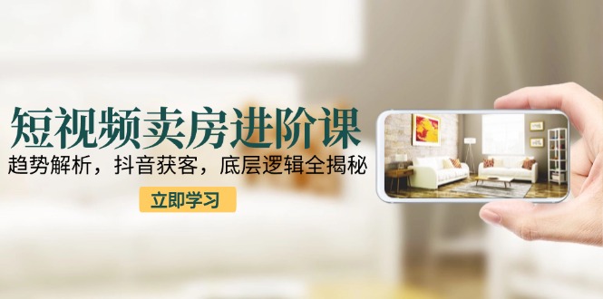 短视频卖房进阶课：趋势解析，抖音获客，底层逻辑全揭秘-一百创业网