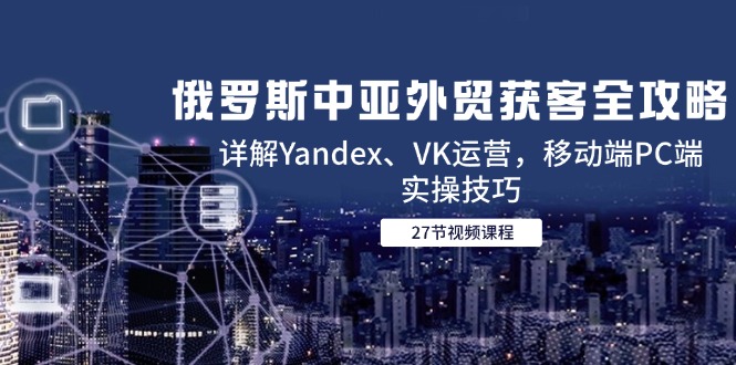 俄罗斯中亚外贸获客全攻略，详解Yandex、VK运营，移动端PC端实操技巧-一百创业网