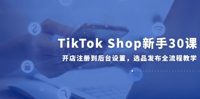 TikTok Shop新手30课，开店注册到后台设置，选品发布全流程教学-一百创业网