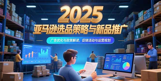 2025亚马逊选品策略与新品推广，广告优化与政策解读，促销活动与运营规划-一百创业网